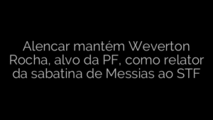 ​Alencar mantém Weverton Rocha, alvo da PF, como relator da sabatina de Messias ao STF 